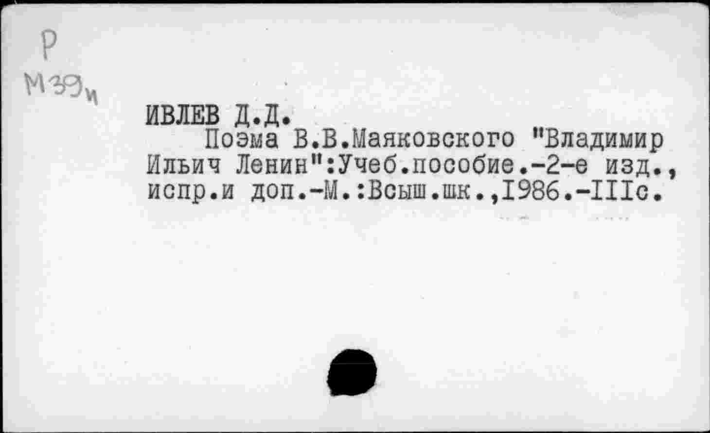 ﻿р
М Ър!	•
ИВЛЕВ Д.Д.
Поэма В.В.Маяковского “Владимир Ильич Ленин":Учеб.пособие.-2-е изд., испр.и доп.-М.:Всыш.шк.,198б.-П1с.